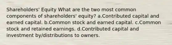 Shareholders' Equity What are the two most common components of shareholders' equity? a.Contributed capital and earned capital. b.Common stock and earned capital. c.Common stock and retained earnings. d.Contributed capital and investment by/distributions to owners.