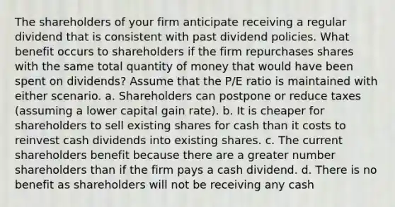 The shareholders of your firm anticipate receiving a regular dividend that is consistent with past dividend policies. What benefit occurs to shareholders if the firm repurchases shares with the same total quantity of money that would have been spent on dividends? Assume that the P/E ratio is maintained with either scenario. a. Shareholders can postpone or reduce taxes (assuming a lower capital gain rate). b. It is cheaper for shareholders to sell existing shares for cash than it costs to reinvest cash dividends into existing shares. c. The current shareholders benefit because there are a greater number shareholders than if the firm pays a cash dividend. d. There is no benefit as shareholders will not be receiving any cash