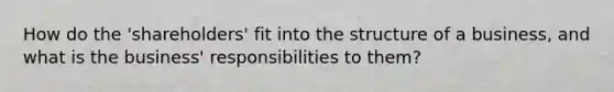 How do the 'shareholders' fit into the structure of a business, and what is the business' responsibilities to them?