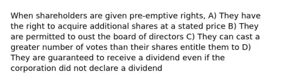 When shareholders are given pre-emptive rights, A) They have the right to acquire additional shares at a stated price B) They are permitted to oust the board of directors C) They can cast a greater number of votes than their shares entitle them to D) They are guaranteed to receive a dividend even if the corporation did not declare a dividend