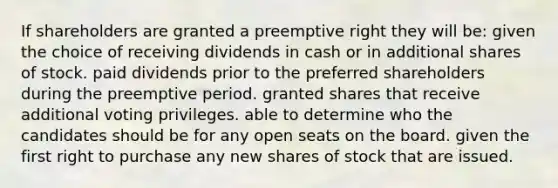 If shareholders are granted a preemptive right they will be: given the choice of receiving dividends in cash or in additional shares of stock. paid dividends prior to the preferred shareholders during the preemptive period. granted shares that receive additional voting privileges. able to determine who the candidates should be for any open seats on the board. given the first right to purchase any new shares of stock that are issued.