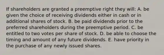 If shareholders are granted a preemptive right they will: A. be given the choice of receiving dividends either in cash or in additional shares of stock. B. be paid dividends prior to the preferred shareholders during the preemptive period. C. be entitled to two votes per share of stock. D. be able to choose the timing and amount of any future dividends. E. have priority in the purchase of any newly issued shares.