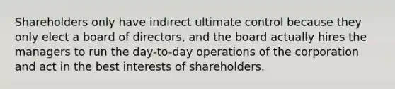 Shareholders only have indirect ultimate control because they only elect a board of directors, and the board actually hires the managers to run the day-to-day operations of the corporation and act in the best interests of shareholders.