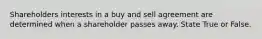 Shareholders interests in a buy and sell agreement are determined when a shareholder passes away. State True or False.