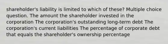 shareholder's liability is limited to which of these? Multiple choice question. The amount the shareholder invested in the corporation The corporation's outstanding long-term debt The corporation's current liabilities The percentage of corporate debt that equals the shareholder's ownership percentage