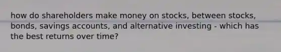 how do shareholders make money on stocks, between stocks, bonds, savings accounts, and alternative investing - which has the best returns over time?