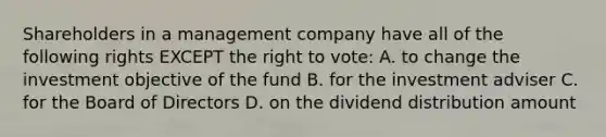 Shareholders in a management company have all of the following rights EXCEPT the right to vote: A. to change the investment objective of the fund B. for the investment adviser C. for the Board of Directors D. on the dividend distribution amount