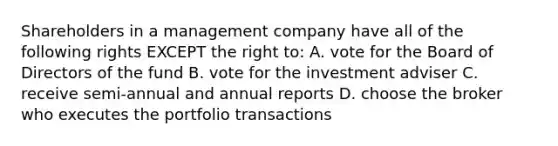 Shareholders in a management company have all of the following rights EXCEPT the right to: A. vote for the Board of Directors of the fund B. vote for the investment adviser C. receive semi-annual and annual reports D. choose the broker who executes the portfolio transactions