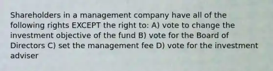 Shareholders in a management company have all of the following rights EXCEPT the right to: A) vote to change the investment objective of the fund B) vote for the Board of Directors C) set the management fee D) vote for the investment adviser