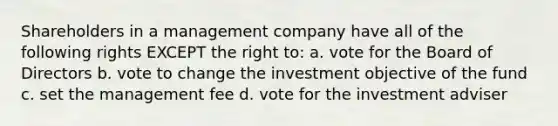 Shareholders in a management company have all of the following rights EXCEPT the right to: a. vote for the Board of Directors b. vote to change the investment objective of the fund c. set the management fee d. vote for the investment adviser