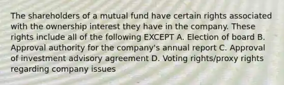 The shareholders of a mutual fund have certain rights associated with the ownership interest they have in the company. These rights include all of the following EXCEPT A. Election of board B. Approval authority for the company's annual report C. Approval of investment advisory agreement D. Voting rights/proxy rights regarding company issues