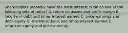 Shareholders probably have the most interest in which one of the following sets of ratios? A. return on assets and profit margin B. long-term debt and times interest earned C. price-earnings and debt-equity D. market-to-book and times interest earned E. return on equity and price-earnings