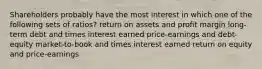 Shareholders probably have the most interest in which one of the following sets of ratios? return on assets and profit margin long-term debt and times interest earned price-earnings and debt-equity market-to-book and times interest earned return on equity and price-earnings