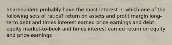 Shareholders probably have the most interest in which one of the following sets of ratios? return on assets and profit margin long-term debt and times interest earned price-earnings and debt-equity market-to-book and times interest earned return on equity and price-earnings