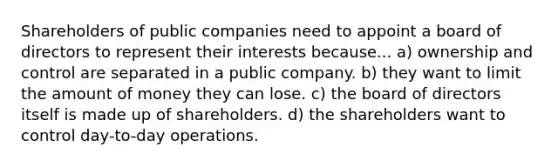 Shareholders of public companies need to appoint a board of directors to represent their interests because... a) ownership and control are separated in a public company. b) they want to limit the amount of money they can lose. c) the board of directors itself is made up of shareholders. d) the shareholders want to control day-to-day operations.