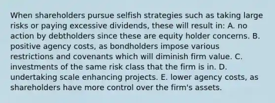 When shareholders pursue selfish strategies such as taking large risks or paying excessive dividends, these will result in: A. no action by debtholders since these are equity holder concerns. B. positive agency costs, as bondholders impose various restrictions and covenants which will diminish firm value. C. investments of the same risk class that the firm is in. D. undertaking scale enhancing projects. E. lower agency costs, as shareholders have more control over the firm's assets.