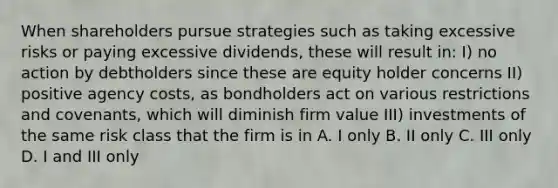 When shareholders pursue strategies such as taking excessive risks or paying excessive dividends, these will result in: I) no action by debtholders since these are equity holder concerns II) positive agency costs, as bondholders act on various restrictions and covenants, which will diminish firm value III) investments of the same risk class that the firm is in A. I only B. II only C. III only D. I and III only