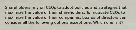 Shareholders rely on CEOs to adopt policies and strategies that maximize the value of their shareholders. To motivate CEOs to maximize the value of their companies, boards of directors can consider all the following options except one. Which one is it?