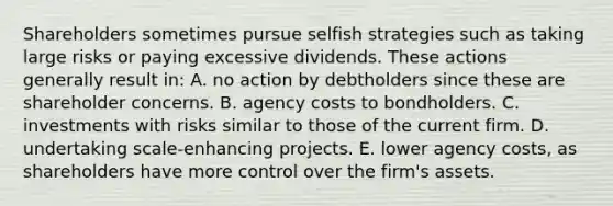 Shareholders sometimes pursue selfish strategies such as taking large risks or paying excessive dividends. These actions generally result in: A. no action by debtholders since these are shareholder concerns. B. agency costs to bondholders. C. investments with risks similar to those of the current firm. D. undertaking scale-enhancing projects. E. lower agency costs, as shareholders have more control over the firm's assets.