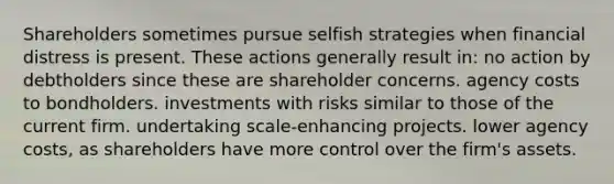 Shareholders sometimes pursue selfish strategies when financial distress is present. These actions generally result in: no action by debtholders since these are shareholder concerns. agency costs to bondholders. investments with risks similar to those of the current firm. undertaking scale-enhancing projects. lower agency costs, as shareholders have more control over the firm's assets.