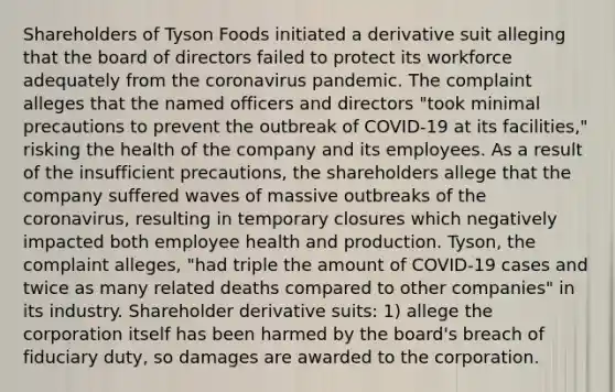 Shareholders of Tyson Foods initiated a derivative suit alleging that the board of directors failed to protect its workforce adequately from the coronavirus pandemic. The complaint alleges that the named officers and directors "took minimal precautions to prevent the outbreak of COVID-19 at its facilities," risking the health of the company and its employees. As a result of the insufficient precautions, the shareholders allege that the company suffered waves of massive outbreaks of the coronavirus, resulting in temporary closures which negatively impacted both employee health and production. Tyson, the complaint alleges, "had triple the amount of COVID-19 cases and twice as many related deaths compared to other companies" in its industry. Shareholder derivative suits: 1) allege the corporation itself has been harmed by the board's breach of fiduciary duty, so damages are awarded to the corporation.