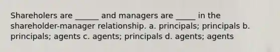 Shareholers are ______ and managers are _____ in the shareholder-manager relationship. a. principals; principals b. principals; agents c. agents; principals d. agents; agents