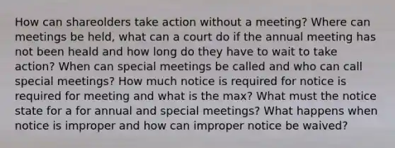 How can shareolders take action without a meeting? Where can meetings be held, what can a court do if the annual meeting has not been heald and how long do they have to wait to take action? When can special meetings be called and who can call special meetings? How much notice is required for notice is required for meeting and what is the max? What must the notice state for a for annual and special meetings? What happens when notice is improper and how can improper notice be waived?