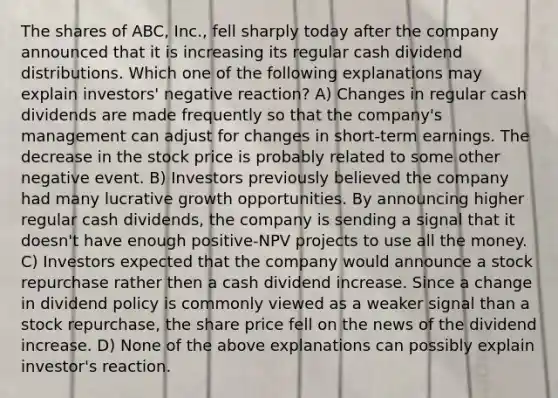 The shares of ABC, Inc., fell sharply today after the company announced that it is increasing its regular cash dividend distributions. Which one of the following explanations may explain investors' negative reaction? A) Changes in regular cash dividends are made frequently so that the company's management can adjust for changes in short-term earnings. The decrease in the stock price is probably related to some other negative event. B) Investors previously believed the company had many lucrative growth opportunities. By announcing higher regular cash dividends, the company is sending a signal that it doesn't have enough positive-NPV projects to use all the money. C) Investors expected that the company would announce a stock repurchase rather then a cash dividend increase. Since a change in dividend policy is commonly viewed as a weaker signal than a stock repurchase, the share price fell on the news of the dividend increase. D) None of the above explanations can possibly explain investor's reaction.