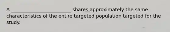 A _________________________ shares approximately the same characteristics of the entire targeted population targeted for the study.