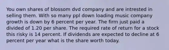 You own shares of blossom dvd company and are intrested in selling them. With so many ppl down loading music company growth is down by 6 percent per year. The firm just paid a divided of 1.20 per share. The required rate of return for a stock this risky is 14 percent. If dividends are expected to decline at 6 percent per year what is the share worth today.