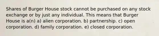 Shares of Burger House stock cannot be purchased on any stock exchange or by just any individual. This means that Burger House is a(n) a) alien corporation. b) partnership. c) open corporation. d) family corporation. e) closed corporation.