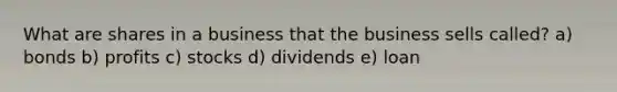 What are shares in a business that the business sells called? a) bonds b) profits c) stocks d) dividends e) loan