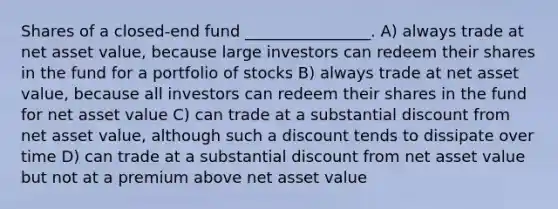 Shares of a closed-end fund ________________. A) always trade at net asset value, because large investors can redeem their shares in the fund for a portfolio of stocks B) always trade at net asset value, because all investors can redeem their shares in the fund for net asset value C) can trade at a substantial discount from net asset value, although such a discount tends to dissipate over time D) can trade at a substantial discount from net asset value but not at a premium above net asset value