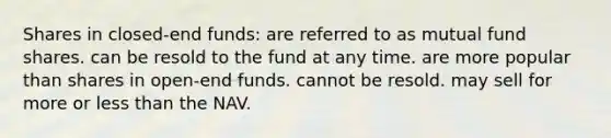 Shares in closed-end funds: are referred to as mutual fund shares. can be resold to the fund at any time. are more popular than shares in open-end funds. cannot be resold. may sell for more or <a href='https://www.questionai.com/knowledge/k7BtlYpAMX-less-than' class='anchor-knowledge'>less than</a> the NAV.