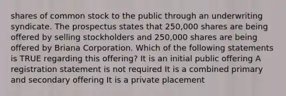 shares of common stock to the public through an underwriting syndicate. The prospectus states that 250,000 shares are being offered by selling stockholders and 250,000 shares are being offered by Briana Corporation. Which of the following statements is TRUE regarding this offering? It is an initial public offering A registration statement is not required It is a combined primary and secondary offering It is a private placement