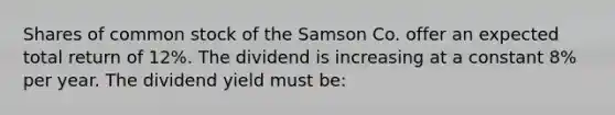 Shares of common stock of the Samson Co. offer an expected total return of 12%. The dividend is increasing at a constant 8% per year. The dividend yield must be: