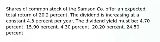 Shares of common stock of the Samson Co. offer an expected total return of 20.2 percent. The dividend is increasing at a constant 4.3 percent per year. The dividend yield must be: 4.70 percent. 15.90 percent. 4.30 percent. 20.20 percent. 24.50 percent