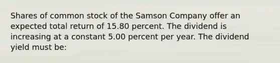 Shares of common stock of the Samson Company offer an expected total return of 15.80 percent. The dividend is increasing at a constant 5.00 percent per year. The dividend yield must be: