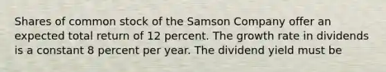 Shares of common stock of the Samson Company offer an expected total return of 12 percent. The growth rate in dividends is a constant 8 percent per year. The dividend yield must be