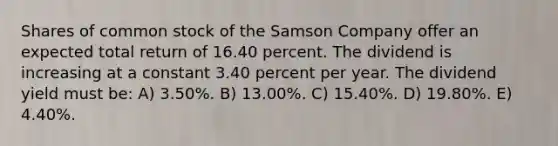 Shares of common stock of the Samson Company offer an expected total return of 16.40 percent. The dividend is increasing at a constant 3.40 percent per year. The dividend yield must be: A) 3.50%. B) 13.00%. C) 15.40%. D) 19.80%. E) 4.40%.