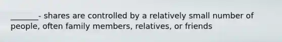 _______- shares are controlled by a relatively small number of people, often family members, relatives, or friends