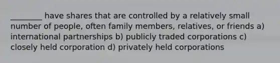 ________ have shares that are controlled by a relatively small number of people, often family members, relatives, or friends a) international partnerships b) publicly traded corporations c) closely held corporation d) privately held corporations