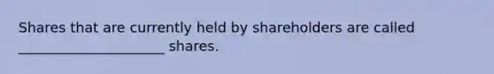 Shares that are currently held by shareholders are called _____________________ shares.