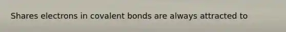 Shares electrons in covalent bonds are always attracted to