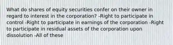 What do shares of equity securities confer on their owner in regard to interest in the corporation? -Right to participate in control -Right to participate in earnings of the corporation -Right to participate in residual assets of the corporation upon dissolution -All of these