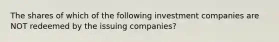 The shares of which of the following investment companies are NOT redeemed by the issuing companies?