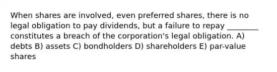 When shares are involved, even preferred shares, there is no legal obligation to pay dividends, but a failure to repay ________ constitutes a breach of the corporation's legal obligation. A) debts B) assets C) bondholders D) shareholders E) par-value shares