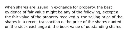 when shares are issued in exchange for property. the best evidence of fair value might be any of the following, except a. the fair value of the property received b. the selling price of the shares in a recent transaction c. the price of the shares quoted on the stock exchange d. the book value of outstanding shares