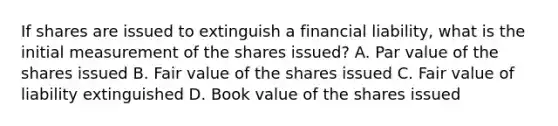 If shares are issued to extinguish a financial liability, what is the initial measurement of the shares issued? A. Par value of the shares issued B. Fair value of the shares issued C. Fair value of liability extinguished D. Book value of the shares issued