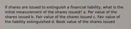 If shares are issued to extinguish a financial liability, what is the initial measurement of the shares issued? a. Par value of the shares issued b. Fair value of the shares issued c. Fair value of the liability extinguished d. Book value of the shares issued